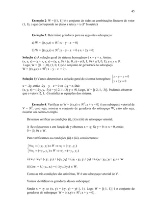 45
Exemplo 2: W = [(1, 1)] é o conjunto de todas as combinações lineares do vetor
(1, 1), o que corresponde no plano a reta y = x (1ª bissetriz)
Exemplo 3: Determine geradores para os seguintes subespaços:
a) W = {(x,y,z)  3
; x – y – z = 0}
b) W = {(x,y,z)  3
; x – y – z = 0 e x + 2y = 0}
Solução a) A solução geral do sistema homogêneo é x = y + z. Assim:
(x, y, z) = (y + z, y, z) = (y, y, 0) + (z, 0, z) = y(1, 1, 0) + z(1, 0, 1), y e z  .
Logo, W = [(1, 1, 0), (1, 0, 1)] é o conjunto de geradores do subespaço
W = {(x,y,z)  3
; x – y – z = 0}.
Solução b) Vamos determinar a solução geral do sistema homogêneo





02
0
yx
zyx
x = -2y, então -2y – y – z = 0  -3y = z. Daí:
(x, y, z) = (-2y, y, -3y) = y(-2, 1, -3) y  . Logo, W = [(-2, 1, -3)]. Podemos observar
que o vetor (-2, 1, -3) satisfaz as equações dos sistema.
Exemplo 4: Verificar se W = {(x,y)  2
; x + y = 0} é um subespaço vetorial de
V = 2
, caso seja, mostrar o conjunto de geradores do subespaço W, caso não seja,
mostrar um contra-exemplo.
Devemos verificar as condições (i), (ii) e (iii) de subespaço vetorial.
i) Se colocarmos x em função de y obtemos x = -y. Se y = 0  x = 0, então:
0 = (0, 0)  W.
Para verificarmos as condições (ii) e (iii), consideremos:





),(),(
),(),(
222222
111111
yywWyyw
yywWyyw
ii) w1+ w2 = (- y1, y1) + (-y2, y2) = (-y1 - y2, y1+ y2) = (-(y1+ y2), y1+ y2)  W.
iii) w1 = (- y1, z1) = ( -y1, y1)  W.
Como as três condições são satisfeitas, W é um subespaço vetorial de V.
Vamos identificar os geradores desses subespaço:
Sendo x = -y  (x, y) = (-y, y) = y(-1, 1). Logo W = [(-1, 1)] é o conjunto de
geradores do subespaço W = {(x,y)  2
; x + y = 0}.
 