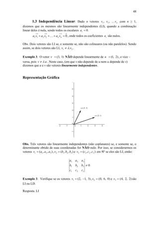 48
1.3 Independência Linear: Dado n vetores nvvv ,, 21 com n ≥ 1,
dizemos que os mesmos são linearmente independentes (LI), quando a combinação
linear deles é nula, sendo todos os escalares .0ia
02211  nn vavava  , onde todos os coeficientes ia são nulos.
Obs. Dois vetores são LI se, e somente se, não são colineares (ou não paralelos). Sendo
assim, se dois vetores são LI, 21 .vv  .
Exemplo 3. O vetor )1,3(v NÃO depende linearmente de )2,1(u , e vice –
versa, pois uv . . Neste caso, (em que v não depende de u nem u depende de v)
dizemos que u e v são vetores linearmente independentes.
Representação Gráfica
Obs. Três vetores são linearmente independentes (não coplanares) se, e somente se, o
determinante obtido de suas coordenadas for NÃO nulo. Por isso, se considerarmos os
vetores ),,( 3211 aaav  , ),,( 3212 bbbv  e ),,( 3213 cccv  em ³ se eles são LI, então:
0
321
321
321

ccc
bbb
aaa
Exemplo 3. Verifique se os vetores )3,1,2(1 v , 2v )0,6,0( e 3v )2,2,4( são
LI ou LD.
Resposta. LI
 