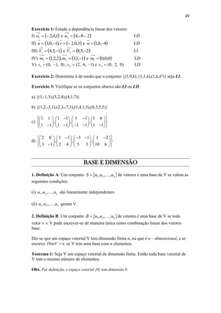 49
Exercício 1: Estude a dependência linear dos vetores:
I)  1,4,21 u e  28,42 u LD
II)    3,0,2,1,0,3  vu e  4,0,1 w LD
III)  1,3,41 V e  2,5,82 V LI
IV)    1,1,3,2,2,1 21  mm e  0,0,01 m LD
V) )0,1,0(1 v , 2v )1,6,2(  e 3v )0,2,0( LD
Exercício 2: Determine k de modo que o conjunto {(1,0,k), (1,1,k),(1,k,k²)} seja LI.
Exercício 3: Verifique se os conjuntos abaixo são LI ou LD.
a) {(1,-1,3),(5,2,4),(4,1,7)}
b) {(1,2,-3,1),(2,3,-7,1),(1,4,1,5),(0,3,5,5)}
c)
1 1 1 1 1 1 1 0
, , ,
1 1 1 1 1 1 1 1
         
        
            
d)
2 0 1 1 3 1 1 2
, , ,
3 1 2 4 5 3 10 6
           
        
        
BASE E DIMENSÃO
1. Definição A: Um conjunto  1 2, , , nS u u u de vetores é uma base de V se valem as
seguintes condições:
(i) 1 2, , , nu u u são linearmente independentes
(ii) 1 2, , , nu u u geram V.
2. Definição B: Um conjunto  1 2, , , nB u u u de vetores é uma base de V se todo
vetor v  V pode escrever-se de maneira única como combinação linear dos vetores
base.
Diz-se que um espaço vetorial V tem dimensão finita n, ou que é n – dimensional, e se
escreve DimV n se V tem uma base com n elementos.
Teorema 1: Seja V um espaço vetorial de dimensão finita. Então toda base vetorial de
V tem o mesmo número de elementos.
Obs. Por definição, o espaço vetorial {0} tem dimensão 0.
 