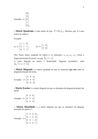 5
Exemplo:
15
6
1
0
9
0

















A
- Matriz Quadrada; é toda matriz do tipo nnijaA  )( Dizemos que A é uma
matriz de ordem n.
Exemplo:
a)











730
112
011
A b) 






00
01
A
Obs. Numa matriz quadrada de ordem n, os elementos nnaaaa ,332211 ,, forma a
diagonal principal da matriz, ou seja,  jiaij / .
A outra diagonal da matriz é denominada “diagonal secundária”, onde
 njiaij  1/ .
- Matriz Diagonal; é a matriz quadrada em que os elementos que não estão na
diagonal principal são nulos.
Exemplo:











400
050
002
A
- Matriz Escalar; é a matriz diagonal em que os elementos da diagonal principal são
iguais.
Exemplo:











900
090
009
A
- Matriz Identidade; é a matriz diagonal em que os elementos da diagonal
principal são iguais a 1.
Exemplo:















1000
0100
0010
0001
A
 