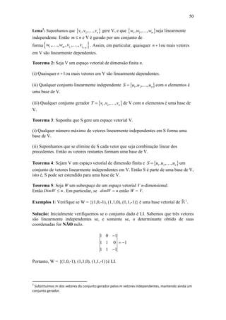 50
Lema2
: Suponhamos que  1 2, , , nv v v gere V, e que  1 2, , , mw w w seja linearmente
independente. Então m n e V é gerado por um conjunto de
forma 11, , , , , n mm i iw w v v 
. Assim, em particular, quaisquer 1n  ou mais vetores
em V são linearmente dependentes.
Teorema 2: Seja V um espaço vetorial de dimensão finita n.
(i) Quaisquer 1n  ou mais vetores em V são linearmente dependentes.
(ii) Qualquer conjunto linearmente independente  1 2, , , nS u u u com n elementos é
uma base de V.
(iii) Qualquer conjunto gerador  1 2, , , nT v v v de V com n elementos é uma base de
V.
Teorema 3: Suponha que S gere um espaço vetorial V.
(i) Qualquer número máximo de vetores linearmente independentes em S forma uma
base de V.
(ii) Suponhamos que se elimine de S cada vetor que seja combinação linear dos
precedentes. Então os vetores restantes formam uma base de V.
Teorema 4: Sejam V um espaço vetorial de dimensão finita e  1 2, , , nS u u u um
conjunto de vetores linearmente independentes em V. Então S é parte de uma base de V,
isto é, S pode ser estendido para uma base de V.
Teorema 5: Seja W um subespaço de um espaço vetorial V n-dimensional.
Então DimW n . Em particular, se dimW n então W = V.
Exemplos 1: Verifique se W = {(1,0,-1), (1,1,0), (1,1,-1)} é uma base vetorial de R3
.
Solução: Inicialmente verifiquemos se o conjunto dado é LI. Sabemos que três vetores
são linearmente independentes se, e somente se, o determinante obtido de suas
coordenadas for NÃO nulo.
1 0 1
1 1 0 1
1 1 1

 

Portanto, W = {(1,0,-1), (1,1,0), (1,1,-1)}é LI.
2
Substituímos m dos vetores do conjunto gerador pelos m vetores independentes, mantendo ainda um
conjunto gerador.
 