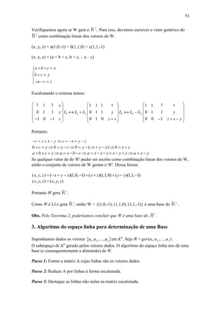 51
Verifiquemos agora se W gera o R3
. Para isso, devemos escrever o vetor genérico do
R3
como combinação linear dos vetores de W.
(x, y, z) = a(1,0,-1) + b(1,1,0) + c(1,1,-1)
(x, y, z) = (a + b + c, b + c, – a – c)
a b c x
b c y
a c z
  

 
  
Escalonando o sistema temos:
3 3 1
1 11
0 1 1
01 1
x
y L L L
z
 
 
  
  
 
3 3 2
1 1 1
0 1 1
0 1 0
x
y L L L
z x
 
 
  
 
 
11 1
0 1 1
0 0 1
x
y
z x y
 
 
 
   
 
Portanto:
c z x y c x y z        
( )b c y b y c b y x y z b x z             
a b c x a x b c a x x z x y z a x y                
Se qualquer vetor de do ³ puder ser escrito como combinação linear dos vetores de W,
então o conjunto de vetores de W geram o ³. Dessa forma:
( , , ) ( )(1,0, 1) ( )(1,1,0) ( )(1,1, 1)x y z x y z x z x y         
( , , ) ( , , )x y z x y z
Portanto W gera R3
.
Como W é LI e gera R3
, então W = {(1,0,-1), (1,1,0), (1,1,-1)} é uma base do R3
.
Obs. Pelo Teorema 2, poderíamos concluir que W é uma base do R3
.
3. Algoritmo do espaço linha para determinação de uma Base
Suponhamos dados os vetores  1 2, , , ru u u em Kn
. Seja W = 1 2( , , , )rger u u u .
O subespaço de Kn
gerado pelos vetores dados. O algoritmo do espaço linha nos dá uma
base (e consequentemente a dimensão) de W.
Passo 1: Forme a matriz A cujas linhas são os vetores dados.
Passo 2: Reduza A por linhas à forma escalonada.
Passo 3: Destaque as linhas não nulas na matriz escalonada.
 