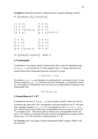 52
Exemplos 2: Determine uma base e a dimensão para o seguinte subespaço vetorial:
4. Coordenadas
Consideremos V um espaço vetorial n-dimensional sobre o corpo K. Suponhamos que
 1 2, , , rS u u u é uma base de V. Então qualquer vetor v  V pode expressar-se de
maneira única como combinação linear dos vetores de S, ou seja:
v = a1u1+ a2u 2 +...+ a nu n
Os escalares a1, a2,..., a n são chamados de coordenadas de v em relação à base S; e eles
formam a ênupla [a1, a2,..., a n] chamada vetor das coordenadas, ou coordenada vetorial,
de v em relação a S. Denotaremos este vetor por [v]S ou simplesmente [v] quando S está
subentendido. Daí:
[v]S = [a1, a2,..., a n]
5. Isomorfismo de V e Kn
.
Consideremos uma base  1 2, , , nS u u u de um espaço vetorial V sobre um corpo K.
Já sabemos que cada vetor v de V corresponde a uma única ênupla [v]S em Kn
. Por outro
lado, a qualquer ênupla [c1, c2,..., c n]  Kn
, corresponde ao vetor c1u1 + c2u2 +...+cnun
em V. Dessa forma, a base S induz uma correspondência biunívoca entre os vetores em
V e as ênuplas em Kn
. Além disso, pode-se mostrar que a correspondência biunívoca
entre V e Kn
conserva as operações de soma vetorial e multiplicação por escalar, Assim,
dizemos que V e Kn
são isomorfos, e denotaremos por V  Kn
.
5.1 Teorema: Seja V um espaço vetorial n-dimensional sobre o corpo K. Então V e Kn
.
são isomorfos.
       
     
3 3 1
4 4 2
4 4 3
1,0,0 , 0,5, 2 , 1,0,2 , 0,5,0
1 0 0 1 0 0
0 5 2 0 5 2
1 0 2 0 0 2
0 5 0 0 5 0
1 0 0 1 0 0
0 5 2 0 5 2
0 0 2 0 0 2
0 0 2 0 0 0
1,0,0 , 0,5, 2 , 0,0,2 3
W
L L L
L L L
L L L
W DimW
    
   
   
    
     
     
   
   
   
    
   
   
    
    
 