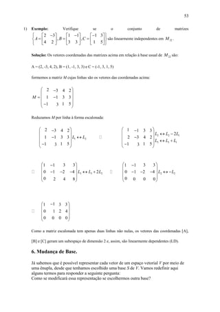 53
1) Exemplo: Verifique se o conjunto de matrizes
2 3 1 1 1 3
, ,
4 2 3 3 1 5
A B C
        
        
      
são linearmente independentes em 22M .
Solução: Os vetores coordenadas das matrizes acima em relação à base usual de 22M são:
A = (2, -3, 4, 2), B = (1, -1, 3, 3) e C = (-1, 3, 1, 5)
formemos a matriz M cujas linhas são os vetores das coordenadas acima:
2 3 4 2
1 1 3 3
1 51 3
M
 
 
  
 
 
Reduzamos M por linha à forma escalonada:
1 2
2 3 4 2
1 1 3 3
1 51 3
L L
 
 
  
 
 
2 2 1
3 3 1
1 1 3 3
2
2 3 4 2
1 51 3
L L L
L L L
 
   
 
  
 
3 3 2
3 31 1
0 1 2 4 2
0 2 4 8
L L L
 
 
     
 
 
2 2
3 31 1
0 1 2 4
0 0 0 0
L L
 
 
     
 
 
11 3 3
0 1 2 4
0 0 00
 
 
 
 
 
Como a matriz escalonada tem apenas duas linhas não nulas, os vetores das coordenadas [A],
[B] e [C] geram um subespaço de dimensão 2 e, assim, são linearmente dependentes (LD).
6. Mudança de Base.
Já sabemos que é possível representar cada vetor de um espaço vetorial V por meio de
uma ênupla, desde que tenhamos escolhido uma base S de V. Vamos redefinir aqui
alguns termos para responder a seguinte pergunta:
Como se modificará essa representação se escolhermos outra base?
 