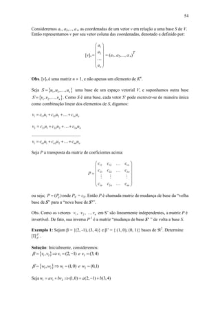 54
Consideremos a1, a2,..., a n as coordenadas de um vetor v em relação a uma base S de V.
Então representamos v por seu vetor coluna das coordenadas, denotado e definido por:
[v]S =
1
2
n
a
a
a
 
 
 
 
 
 
= (a1, a2,..., a n)
T
Obs. [v]S é uma matriz n  1, e não apenas um elemento de Kn
.
Seja  1 2, , , nS u u u uma base de um espaço vetorial V, e suponhamos outra base
 1 2` , , , nS v v v . Como S é uma base, cada vetor S’ pode escrever-se de maneira única
como combinação linear dos elementos de S, digamos:
1 11 1 12 2 1n nv c u c u c u   
2 21 1 22 2 2n nv c u c u c u   
1 1 1 2 2
............................................
n n nn nv c u c u c u   
Seja P a transposta da matriz de coeficientes acima:
111 12
21 22 2
1 2
n
n
n n nn
cc c
c c c
P
c c c
 
 
 
 
  
 
ou seja; ( )ijP P onde Pij = cij. Então P é chamada matriz de mudança de base da “velha
base de S” para a “nova base de S’”.
Obs. Como os vetores nvvv ,, 21 em S’ são linearmente independentes, a matriz P é
invertível. De fato, sua inversa P-1
é a matriz “mudança de base S’ ” de volta a base S.
Exemplo 1: Sejam  = {(2, -1), (3, 4)} e ’ = { (1, 0), (0, 1)} bases de 2
. Determine
[I] `
 .
Solução: Inicialmente, consideremos:
 1 2 1 2, (2, 1) (3,4)v v v e v     
 1 2 1 2` , (1,0) (0,1)w w w e w    
Seja 1 1 2 (1,0) (2, 1) (3,4)w av bv a b     
 