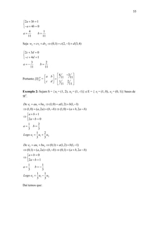 55
2 3 1
4 0
4 1
11 11
a b
a b
a b
 

  
 
Seja 2 1 2 (0,1) (2, 1) (3,4)w cv dv c d     
2 3 0
4 1
3 2
11 11
c d
c d
a b
 

  
  
Portanto; [I] `
 =
34
11 11
1 2
11 11
a b
c d
 
       
 
Exemplo 2: Sejam S = { 1u = (1, 2), 2u = (1, -1)} e E = { 1e = (1, 0), 2e = (0, 1)} bases de
2
.
1 1 2
1 1 2
(1,0) (1,2) (1, 1)
(1,0) ( ,2 ) ( , ) (1,0) ( ,2 )
1
2 0
1 2
3 3
1 2
3 3
De e au bu a b
a a b b a b a b
a b
a b
a b
Logo e u u
     
       
 
 
 
 
 
2 1 2
2 1 2
(0,1) (1,2) (1, 1)
(0,1) ( ,2 ) ( , ) (0,1) ( ,2 )
0
2 1
1 1
3 3
1 1
3 3
De e au bu a b
a a b b a b a b
a b
a b
a b
Logo e u u
     
       
 
 
 
  
 
Daí temos que:
 