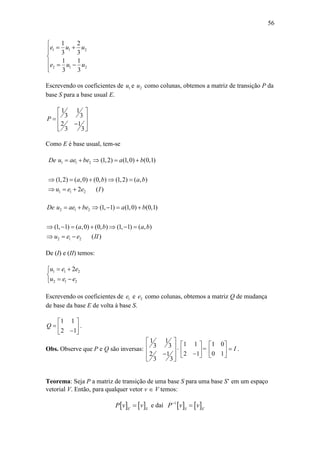 56
1 1 2
2 1 2
1 2
3 3
1 1
3 3
e u u
e u u

 

  

Escrevendo os coeficientes de 1u e 2u como colunas, obtemos a matriz de transição P da
base S para a base usual E.
1 1
3 3
2 1
3 3
P
 
 
 
 
Como E é base usual, tem-se
1 1 2
1 1 2
(1,2) (1,0) (0,1)
(1,2) ( ,0) (0, ) (1,2) ( , )
2 ( )
De u ae be a b
a b a b
u e e I
    
    
  
2 1 2
2 1 2
(1, 1) (1,0) (0,1)
(1, 1) ( ,0) (0, ) (1, 1) ( , )
( )
De u ae be a b
a b a b
u e e II
     
      
  
De (I) e (II) temos:
1 1 2
2 1 2
2u e e
u e e
 

 
Escrevendo os coeficientes de 1e e 2e como colunas, obtemos a matriz Q de mudança
de base da base E de volta à base S.
1 1
2 1
Q
 
   
.
Obs. Observe que P e Q são inversas:
1 1
3 3
2 1
3 3
 
 
 
 
1 1
2 1
 
  
=
1 0
0 1
I
 
 
 
.
Teorema: Seja P a matriz de transição de uma base S para uma base S’ em um espaço
vetorial V. Então, para qualquer vetor v  V temos:
  `S
P v   S
v e daí  1
S
P v
   `S
v
 