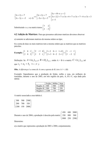 7




















1
3347374372.23
2105
333
723
)1(333
723
x
xxxx
yy
yx
yx
yx
yx
Substituindo x e y na matriz temos 





 32
27
.
4.2 Adição de Matrizes: Para que possamos adicionar matrizes devemos observar:
a) somente se adicionam matrizes de mesma ordem ou tipo;
b) a soma de duas ou mais matrizes tem a mesma ordem que as matrizes que as matrizes
parcelas:
Exemplo: 





2
1
0
0
2
1







 
1
0
2
1
3
2












12
01
20
10
32
21








3
1
2
1
5
3
Definição: Se nmijaA  )( e nmijbB  )( , então A + B é a matriz nmijcC  )( tal
que ijc ija ijb ., ji 
Obs. A diferença é a soma de A com a oposta de B, isto é A + (-B).
Exemplo: Suponhamos que a produção de feijão, milho e soja, em milhares de
toneladas, durante o ano de 2003, em três regiões do país, A, B e C, seja dada pela
tabela:
Feijão Milho Soja
Região A 300 500 2500
Região B 200 700 350
Região C 1200 150 2000
A matriz associada a essa tabela é:










20001501200
350700200
2500500300
Durante o ano de 2004, a produção é descrita pela matriz










25002501800
500800250
3000600450
Determine:
a) a matriz que representa a produção de 2003 e 2004, conjuntamente;
 
