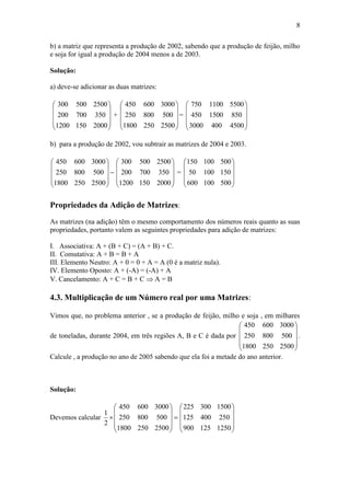 8
b) a matriz que representa a produção de 2002, sabendo que a produção de feijão, milho
e soja for igual a produção de 2004 menos a de 2003.
Solução:
a) deve-se adicionar as duas matrizes:










20001501200
350700200
2500500300
+










25002501800
500800250
3000600450
=










45004003000
8501500450
55001100750
b) para a produção de 2002, vou subtrair as matrizes de 2004 e 2003.











25002501800
500800250
3000600450










20001501200
350700200
2500500300
=










500100600
15010050
500100150
Propriedades da Adição de Matrizes:
As matrizes (na adição) têm o mesmo comportamento dos números reais quanto as suas
propriedades, portanto valem as seguintes propriedades para adição de matrizes:
I. Associativa: A + (B + C) = (A + B) + C.
II. Comutativa: A + B = B + A
III. Elemento Neutro: A + 0 = 0 + A = A (0 é a matriz nula).
IV. Elemento Oposto: A + (-A) = (-A) + A
V. Cancelamento: A + C = B + C  A = B
4.3. Multiplicação de um Número real por uma Matrizes:
Vimos que, no problema anterior , se a produção de feijão, milho e soja , em milhares
de toneladas, durante 2004, em três regiões A, B e C é dada por










25002501800
500800250
3000600450
.
Calcule , a produção no ano de 2005 sabendo que ela foi a metade do ano anterior.
Solução:
Devemos calcular 











25002501800
500800250
3000600450
2
1










1250125900
250400125
1500300225
 