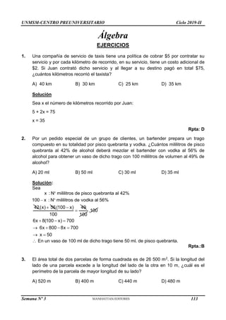 UNMSM-CENTRO PREUNIVERSITARIO Ciclo 2019-II
Semana Nº 3 (Prohibida su reproducción y venta) Pág. 52
Álgebra
EJERCICIOS
1. Una compañía de servicio de taxis tiene una política de cobrar $5 por contratar su
servicio y por cada kilómetro de recorrido, en su servicio, tiene un costo adicional de
$2. Si Juan contrató dicho servicio y al llegar a su destino pagó en total $75,
¿cuántos kilómetros recorrió el taxista?
A) 40 km B) 30 km C) 25 km D) 35 km
Solución
Sea x el número de kilómetros recorrido por Juan:
5 + 2x = 75
x = 35
Rpta: D
2. Por un pedido especial de un grupo de clientes, un bartender prepara un trago
compuesto en su totalidad por pisco quebranta y vodka. ¿Cuántos mililitros de pisco
quebranta al 42% de alcohol deberá mezclar el bartender con vodka al 56% de
alcohol para obtener un vaso de dicho trago con 100 mililitros de volumen al 49% de
alcohol?
A) 20 ml B) 50 ml C) 30 ml D) 35 ml
Solución:
Sea

 
x : N mililitros de pisco quebranta al 42%
100 x : N mililitros de vodka al 56%
42 
(x) 56 

(100 x) 49
100 100
.100
  
   
 
6x 8(100 x) 700
6x 800 8x 700
x 50
 En un vaso de 100 ml de dicho trago tiene 50 ml. de pisco quebranta.
Rpta.:B
3. El área total de dos parcelas de forma cuadrada es de 26 500 m2. Si la longitud del
lado de una parcela excede a la longitud del lado de la otra en 10 m, ¿cuál es el
perímetro de la parcela de mayor longitud de su lado?
A) 520 m B) 400 m C) 440 m D) 480 m
113
 