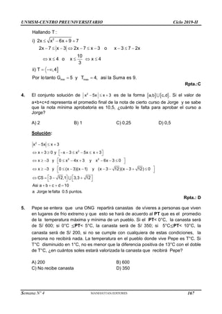 UNMSM-CENTRO PREUNIVERSITARIO Ciclo 2019-II
Semana Nº 4 (Prohibida su reproducción y venta) Pág. 54

   
         
    
 
 
2
min max
Hallando T :
i) 2x x 6x 9 7
2x 7 x 3 2x 7 x 3 o x 3 7 2x
10
x 4 o x x 4
3
ii) T ,4
Por lotanto G 5 y T 4, asi la Suma es 9.
Rpta.:C
4. El conjunto solución de   
2
x 5x x 3 es de la forma    
a,b c,d . Si el valor de
a+b+c+d representa el promedio final de la nota de cierto curso de Jorge y se sabe
que la nota mínima aprobatoria es 10,5, ¿cuánto le falta para aprobar el curso a
Jorge?
A) 2 B) 1 C) 0,25 D) 0,5
Solución:
  
 
        
 
 
        
 
 
          
 
   
   
   
   
2
2
2 2
x 5x x 3
x 3 0 y x 3 x 5x x 3
x 3 y 0 x 4x 3 y x 6x 3 0
x 3 y 0 (x 3)(x 1) y (x 3 12)(x 3 12) 0
CS 3 12,1 3,3 12
Asi a b c d 10
a Jorge lefalta 0.5 puntos.
Rpta.: D
5. Pepe se entera que una ONG repartirá canastas de víveres a personas que viven
en lugares de frio extremo y que esto se hará de acuerdo al PT que es el promedio
de la temperatura máxima y mínima de un pueblo. Si el PT< 0°C, la canasta será
de S/ 600; si 0°C PT< 5°C, la canasta será de S/ 350; si 5°C PT< 10°C, la
canasta será de S/ 200, si no se cumple con cualquiera de estas condiciones, la
persona no recibirá nada. La temperatura en el pueblo donde vive Pepe es T°C. Si
T°C disminuido en 1°C, no es menor que la diferencia positiva de 13°C con el doble
de T°C, ¿en cuántos soles estará valorizada la canasta que recibirá Pepe?
A) 200 B) 600
C) No recibe canasta D) 350
167
 