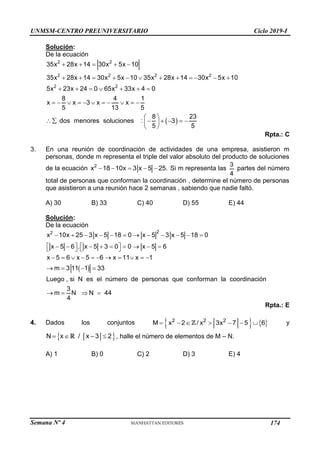 Semana Nº 4 (Prohibida su reproducción y venta) Pág. 42
Solución:
De la ecuación
 
2 2
2 2 2 2
2 2
35x 28x 14 30x 5x 10
35x 28x 14 30x 5x 10 35x 28x 14 30x 5x 10
5x 23x 24 0 65x 33x 4 0
8 4 1
x x 3 x x
5 13 5
8 23
dos menores soluciones : 3
5 5
    
           
      
          
 
     
 
 
Rpta.: C
3. En una reunión de coordinación de actividades de una empresa, asistieron m
personas, donde m representa el triple del valor absoluto del producto de soluciones
de la ecuación 2
x 18 10x 3 x 5 25.
     Si m representa las
3
4
partes del número
total de personas que conforman la coordinación , determine el número de personas
que asistieron a una reunión hace 2 semanas , sabiendo que nadie faltó.
A) 30 B) 33 C) 40 D) 55 E) 44
Solución:
De la ecuación
 
2
2
x 10x 25 3 x 5 18 0 x 5 3 x 5 18 0
x 5 6 . x 5 3 0 0 x 5 6
x 5 6 x 5 6 x 11 x 1
m 3 11 1 33
Luego , si N es el número de personas que conforman la coordinación
3
m N N 44
4
           
   
        
   
          
   
   
Rpta.: E
4. Dados los conjuntos    
2 2 2
M x 2 / x 3x 7 5 6
       y
 
N x / x 3 2
    , halle el número de elementos de M – N.
A) 1 B) 0 C) 2 D) 3 E) 4
UNMSM-CENTRO PREUNIVERSITARIO Ciclo 2019-I
174
 