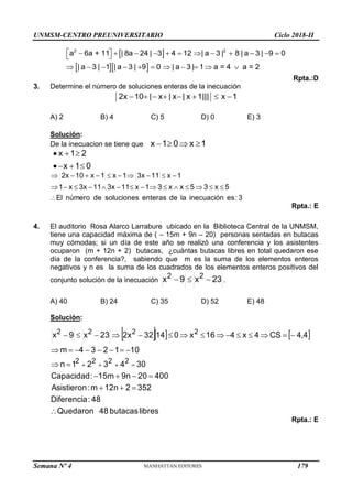 UNMSM-CENTRO PREUNIVERSITARIO Ciclo 2018-II
Semana Nº 4 (Prohibida su reproducción y venta) Pág. 51
 
  
2 2
a 6a + 11 | 8a 24 | 3 4 12 | a 3 | 8 | a 3 | 9 0
| a 3 | 1 | a 3 | 9 0 | a 3 | 1 a = 4 a = 2
 
           
 
          
Rpta.:D
3. Determine el número de soluciones enteras de la inecuación
2x 10 | x | x | x 1||| x 1
       
A) 2 B) 4 C) 5 D) 0 E) 3
Solución:
De la inecuacion se tiene que 1
x
0
1
x 



0
1
x
2
1
x







3
:
es
inecuación
la
de
enteras
soluciones
de
número
El
5
x
3
5
x
x
3
1
x
11
3x
11
3x
x
1
1
x
11
3x
1
x
1
x
10
2x


























Rpta.: E
4. El auditorio Rosa Alarco Larrabure ubicado en la Biblioteca Central de la UNMSM,
tiene una capacidad máxima de ( – 15m + 9n – 20) personas sentadas en butacas
muy cómodas; si un día de este año se realizó una conferencia y los asistentes
ocuparon (m + 12n + 2) butacas, ¿cuántas butacas libres en total quedaron ese
día de la conferencia?, sabiendo que m es la suma de los elementos enteros
negativos y n es la suma de los cuadrados de los elementos enteros positivos del
conjunto solución de la inecuación 23
x
9
x 2
2


 .
A) 40 B) 24 C) 35 D) 52 E) 48
Solución:
    
libres
butacas
48
Quedaron
48
:
Diferencia
352
2
12n
m
:
Asistieron
400
20
9n
15m
:
Capacidad
30
4
3
2
1
n
10
1
2
3
4
m
4
4
CS
4
x
4
16
x
0
14
32
2x
23
x
9
x
2
2
2
2
2
2
2
2





































,
Rpta.: E
179
 