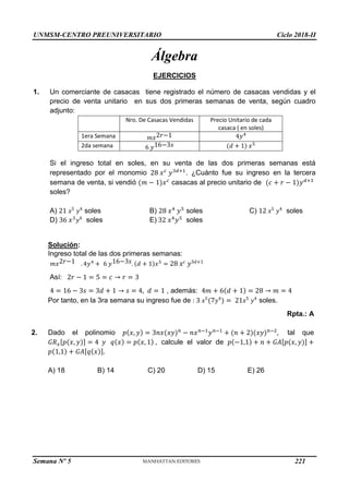 UNMSM-CENTRO PREUNIVERSITARIO Ciclo 2018-II
Semana Nº 5 (Prohibida su reproducción y venta) Pág. 49
Álgebra
EJERCICIOS
1. Un comerciante de casacas tiene registrado el número de casacas vendidas y el
precio de venta unitario en sus dos primeras semanas de venta, según cuadro
adjunto:
Nro. De Casacas Vendidas Precio Unitario de cada
casaca ( en soles)
1era Semana 𝑚𝑥2𝑟−1 4𝑦4
2da semana 6 𝑦16−3𝑠 (𝑑 + 1) 𝑥5
Si el ingreso total en soles, en su venta de las dos primeras semanas está
representado por el monomio 28 𝑥𝑐
𝑦3𝑑+1
. ¿Cuánto fue su ingreso en la tercera
semana de venta, si vendió (𝑚 − 1)𝑥𝑐
casacas al precio unitario de (𝑐 + 𝑟 − 1)𝑦𝑑+3
soles?
A) 21 𝑥5
𝑦4
soles B) 28 𝑥4
𝑦5
soles C) 12 𝑥5
𝑦4
soles
D) 36 𝑥3
𝑦4
soles E) 32 𝑥4
𝑦5
soles
Solución:
Ingreso total de las dos primeras semanas:
𝑚𝑥2𝑟−1 . 4𝑦4
+ 6 𝑦16−3𝑠. (𝑑 + 1)𝑥5
= 28 𝑥𝑐 𝑦3𝑑+1
Así: 2𝑟 − 1 = 5 = 𝑐 → 𝑟 = 3
4 = 16 − 3𝑠 = 3𝑑 + 1 → 𝑠 = 4, 𝑑 = 1 , además: 4𝑚 + 6(𝑑 + 1) = 28 → 𝑚 = 4
Por tanto, en la 3ra semana su ingreso fue de : 3 𝑥5
(7𝑦4
) = 21𝑥5
𝑦4
soles.
Rpta.: A
2. Dado el polinomio 𝑝(𝑥, 𝑦) = 3𝑛𝑥(𝑥𝑦)𝑛
− 𝑛𝑥𝑛−1
𝑦𝑛−1
+ (𝑛 + 2)(𝑥𝑦)𝑛−2
, tal que
𝐺𝑅𝑥[𝑝(𝑥, 𝑦)] = 4 𝑦 𝑞(𝑥) = 𝑝(𝑥, 1) , calcule el valor de 𝑝(−1,1) + 𝑛 + 𝐺𝐴[𝑝(𝑥, 𝑦)] +
𝑝(1,1) + 𝐺𝐴[𝑞(𝑥)].
A) 18 B) 14 C) 20 D) 15 E) 26
221
 