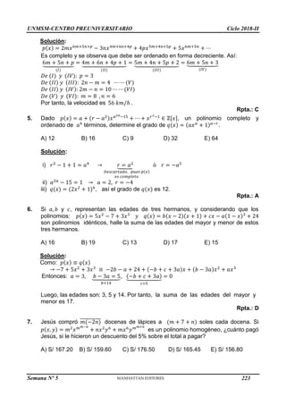 UNMSM-CENTRO PREUNIVERSITARIO Ciclo 2018-II
Semana Nº 5 (Prohibida su reproducción y venta) Pág. 51
Solución:
𝑝(𝑥) = 2𝑚𝑥6𝑚+5𝑛+𝑝
− 3𝑛𝑥4𝑚+6𝑛+4𝑝
+ 4𝑝𝑥5𝑚+4𝑛+5𝑝
+ 5𝑥6𝑚+5𝑛
+ ⋯
Es completo y se observa que debe ser ordenado en forma decreciente. Así:
6𝑚 + 5𝑛 + 𝑝
⏟
(𝐼)
= 4𝑚 + 6𝑛 + 4𝑝 + 1
⏟
(𝐼𝐼)
= 5𝑚 + 4𝑛 + 5𝑝 + 2
⏟
(𝐼𝐼𝐼)
= 6𝑚 + 5𝑛 + 3
⏟
(𝐼𝑉)
𝐷𝑒 (𝐼) 𝑦 (𝐼𝑉): 𝑝 = 3
𝐷𝑒 (𝐼𝐼) 𝑦 (𝐼𝐼𝐼): 2𝑛 − 𝑚 = 4 ⋯ ⋯ (𝑉)
𝐷𝑒 (𝐼𝐼) 𝑦 (𝐼𝑉): 2𝑚 − 𝑛 = 10 ⋯ ⋯ (𝑉𝐼)
𝐷𝑒 (𝑉) 𝑦 (𝑉𝐼): 𝑚 = 8 , 𝑛 = 6
Por tanto, la velocidad es 56 𝑘𝑚/ℎ .
Rpta.: C
5. Dado 𝑝(𝑥) = 𝑎 + (𝑟 − 𝑎2)𝑥𝑎2𝑎−15
+ ⋯ + 𝑥𝑟2−1
∈ ℤ[𝑥], un polinomio completo y
ordenado de 𝑎4
términos, determine el grado de 𝑞(𝑥) = (𝑎𝑥𝑎
+ 1)𝑎−𝑟
.
A) 12 B) 16 C) 9 D) 32 E) 64
Solución:
i) 𝑟2
− 1 + 1 = 𝑎4
→ 𝑟 = 𝑎2
⏟
𝐷𝑒𝑠𝑐𝑎𝑟𝑡𝑎𝑑𝑜, 𝑝𝑢𝑒𝑠 𝑝(𝑥)
𝑒𝑠 𝑐𝑜𝑚𝑝𝑙𝑒𝑡𝑜
ó 𝑟 = −𝑎2
ii) 𝑎2𝑎
− 15 = 1 → 𝑎 = 2, 𝑟 = −4
iii) 𝑞(𝑥) = (2𝑥2
+ 1)6
, así el grado de 𝑞(𝑥) es 12.
Rpta.: A
6. Si 𝑎, 𝑏 y 𝑐, representan las edades de tres hermanos, y considerando que los
polinomios: 𝑝(𝑥) = 5𝑥2
− 7 + 3𝑥3
𝑦 𝑞(𝑥) = 𝑏(𝑥 − 2)(𝑥 + 1) + 𝑐𝑥 − 𝑎(1 − 𝑥)3
+ 24
son polinomios idénticos, halle la suma de las edades del mayor y menor de estos
tres hermanos.
A) 16 B) 19 C) 13 D) 17 E) 15
Solución:
Como: 𝑝(𝑥) ≡ 𝑞(𝑥)
→ −7 + 5𝑥2
+ 3𝑥3
≡ −2𝑏 − 𝑎 + 24 + (−𝑏 + 𝑐 + 3𝑎)𝑥 + (𝑏 − 3𝑎)𝑥2
+ 𝑎𝑥3
Entonces: 𝑎 = 3, 𝑏 − 3𝑎 = 5
⏟
𝑏=14
, (−𝑏 + 𝑐 + 3𝑎)
⏟
𝑐=5
= 0
Luego, las edades son: 3, 5 y 14. Por tanto, la suma de las edades del mayor y
menor es 17.
Rpta.: D
7. Jesús compró 𝑚(−2𝑛)
̅̅̅̅̅̅̅̅̅̅̅ docenas de lápices a (𝑚 + 7 + 𝑛) soles cada docena. Si
𝑝(𝑥, 𝑦) = 𝑚2
𝑥𝑚𝑚−𝑛
+ 𝑛𝑥2
𝑦6
+ 𝑚𝑥6
𝑦𝑚𝑚+𝑛
es un polinomio homogéneo, ¿cuánto pagó
Jesús, si le hicieron un descuento del 5% sobre el total a pagar?
A) S/ 167.20 B) S/ 159.60 C) S/ 176.50 D) S/ 165.45 E) S/ 156.80
223
 