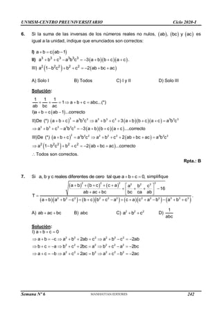 UNMSM-CENTRO PREUNIVERSITARIO Ciclo 2020-I
Semana Nº 6 (Prohibida su reproducción y venta) Pág. 60
6. Si la suma de las inversas de los números reales no nulos,      
ab , bc y ac es
igual a la unidad, indique que enunciados son correctos:
I)  
a b c ab 1
  
II)    
3 3 3 3 3 3
a b c a b c 3 a b b c a c
        .
III)    
2 2 2 2 2
a 1 b c b c 2 ab bc ac
      
A) Solo I B) Todos C) I y II D) Solo III
Solución:
 
     
   
   
 
3 3 3 3 3 3 3 3 3 3
3 3 3 3 3 3
2 2 2 2 2 2 2 2 2 2
2 2 2
1 1 1
1 a b c abc...(*)
ab bc ac
I)a b c ab 1 ...correcto
II)De (*) a b c a b c a b c 3 a b b c a c a b c
a b c a b c 3 a b b c a c ....correcto
III)De (*) a b c a b c a b c 2 ab bc ac a b c
a 1 b c
      
  
          
        
         
   
2 2
b c 2 ab bc ac ...correcto
Todos son correctos.
     

Rpta.: B
7. Si a, b y c reales diferentes de cero tal que a b c 0,
   simplifique
     
          
3
2 2 2 2 2 2
2 2 2 2 2 2 2 2 2 3 3 3
a b b c c a a b c
16
ab ac bc bc ca ab
T
a b a b c b c b c a c a c a b a b c
      
   
 
   

             
.
A) ab ac bc
  B) abc C) 2 2 2
a b c
  D)
1
abc
Solución:
2 2 2 2 2 2
2 2 2 2 2 2
2 2 2 2 2 2
I) a b c 0
a b c a b 2ab c a b c 2ab
b c a b c 2bc a b c a 2bc
a c b a c 2ac b a c b 2ac
  
            
            
            
242
 
