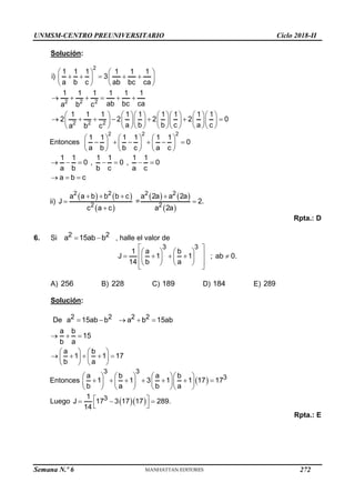 UNMSM-CENTRO PREUNIVERSITARIO Ciclo 2018-II
Semana N.º 6 (Prohibida su reproducción y venta) Pág. 61
Solución:
2
2 2 2
2 2 2
1 1 1 1 1 1
i) 3
a b c ab bc ca
1 1 1 1 1 1
ab bc ca
a b c
1 1 1 1 1 1 1 1 1
2 2 2 2 0
a b b c a c
a b c
   
    
   
   
     
          
      
          
          
Entonces
2 2 2
1 1 1 1 1 1
0
a b b c a c
     
     
     
     
1 1 1 1 1 1
0 , 0 , 0
a b b c a c
a b c
      
  
ii)
   
 
   
 
2 2 2 2
2 2
a a b b b c a 2a a 2a
J = 2.
c a c a 2a
   
 

Rpta.: D
6. Si 2 2
a 15ab b
  , halle el valor de
3 3
1 a b
J 1 1 ; ab 0.
14 b a
 
   
 
    
   
 
   
 
A) 256 B) 228 C) 189 D) 184 E) 289
Solución:
2 2 2 2
De a 15ab b a b 15ab
a b
15
b a
    
  
a b
1 1 17
b a
   
    
   
   
Entonces  
3 3
3
a b a b
1 1 3 1 1 17 17
b a b a
      
      
      
      
Luego   
3
1
J 17 3 17 17 289.
14
 
  
 
Rpta.: E
272
 