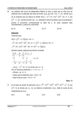 UNMSM-CENTRO PREUNIVERSITARIO Ciclo 2020-I
Semana Nº 7 (Prohibida su reproducción y venta) Pág. 52
6. Un profesor del curso de Matemática Básica le dice a José que la nota que ha
obtenido es el cuádruplo del resto de dividir  
q x por  
 
6 n x n 4
   , donde  
q x
es el cociente que se obtuvo al dividir    
4 3 2
D x x 4 n x 2x 2x 4 n
        por
 
2
x x 2
  ; siendo el resto  
4x n
 . Además le dice el profesor que le aumentará n
puntos si encuentra correctamente el valor de n. Si José resuelve todo
correctamente, ¿cuál es su nota final?
A) 14 B) 15 C) 17 D) 16
Solución:
Tenemos que
     
     
     
2
4 3 2 2
4 3 2 2
D x x x 2 q x 4x n
x 4 n x 2x 2x 4 n x x 2 q x 4x n
x 4 n x 2x 6x 4 x x 2 q x
    
           
        
División exacta, aplicaremos Horner Invertido
2 4 6 2 4 n 1
1 2 2
1 2 2 n 5
1 1
2 2 1 0 0
  

   

 
   
 
 
2
q x x 2x 2, se divide por x 1
Por el Teorema del Resto x 1 0 x 1
Resto q 1 3
Nota que ha obtenido Jose 4 3 12
Nota Final de Jose 12 5 17.
     
    
   
  
   
Rpta.: C
7. Si el resto de dividir el polinomio   32 27 22 18 13 7
p x x 7x 3x 4x 2x x 6
       por
 
3
x 1
 se divide por  
x 3
 ; se obtiene el polinomio  
h x , halle la suma de los
coeficientes de  
h x .
A) 5 B) 4 C) 3 D) 2
287
 