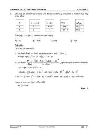 UNMSM-CENTRO PREUNIVERSITARIO Ciclo 2019-II
Semana Nº 7 (Prohibida su reproducción y venta) Pág. 56
8. Observe los polinomios en cada uno de los casilleros y encuentre la relación que hay
entre ellos,
8 x2
– x + 3 x2
+ 2x P(x)
 
4
P x
5 x 1
 x +1 Q(x) Q(x)
3 3 1
 3x 1
  H(x)
Si    
Q x x 1 x 1
   , halle el valor de H (1).
A) 138 B) 146
 C) 116 D) 164

Solución:
De la ley de formación:
i) Al dividir P(x) por Q(x) se obtiene como resto  
3x 1
 
Luego:      
1
P x x 1 x 1 q x 1 3x
 
    
 
ii) Al dividir:
 
 
   
 
1
4
4 x 1 x 1 q x 1 3x
P x
Q x x 1 x 1
 
 
   
 
 

 
, aplicamos el teorema del resto
  2
x 1 x 1 0 x x 1
       
Resto
         
   
2
1
2 2
4 4 2
0 q x 1 3x 1 3x 3x 1 9x 6x 1
 
        
 
 
     
2 2 2
9 x 1 6x 1 15x 8 225x 240x 64 225 x 1 240x 64
               
Luego el resto es:  
H x 15x 161
 

 
H 1 146.
 
Rpta.: B
303
 