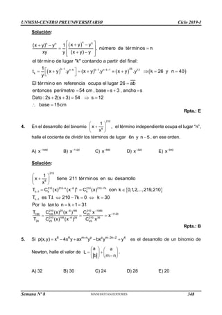 UNMSM-CENTRO PREUNIVERSITARIO Ciclo 2019-I
Semana Nº 8 (Prohibida su reproducción y venta) Pág. 54
Solución:
 
     
    
 
 
 
 
 
 
 
 
 
        
 

n n
n n
k 1 25
n k k 1 n k 1 13
k
x y y
(x y) y 1
, número de términos n
xy y (x y) y
el término de lugar "k" contando a partir del final:
1
t x y .y (x y) .y x y .y k 26 y n 40
y
El término en referencia ocupa el lugar 26 ab
entonces    
    
 
perímetro 54 cm , base s 3 , ancho s
Dato : 2s 2(s 3) 54 s 12
base 15cm
Rpta.: E
4. En el desarrollo del binomio
 

 
 
210
6
1
x ,
x
el término independiente ocupa el lugar “n”,
halle el cociente de dividir los términos de lugar 6n y n 5
 , en ese orden.
A) 1050
x
B) 1120
x
C) 890
x
D) 320
x
E) 640
x
Solución:
 
  




 

 
 
  
    
  
 
210
6
210 210 k 6 k 210 210 7k
k 1 k k
k 1
210 25 6 185 21
186 185 25
210 185 6 25
26 25
1
x tiene 211 términos en su desarrollo
x
T C (x) (x ) C (x) con k 0,1
,2,...,219,210
T es T.I. 210 7k 0 k 30
Por lo tanto n k 1 31
T C (x) (x ) C
T C (x) (x )



0 1085
1120
210 35
25
x
x
C x
Rpta.: B
5. Si 8 6 m n p p m 2n 2 4
p(x,y) x 4x y ax y bx y y
  
     es el desarrollo de un binomio de
Newton, halle el valor de
a a
L
b m n
   
 
   

 
 
.
A) 32 B) 30 C) 24 D) 28 E) 20
348
 