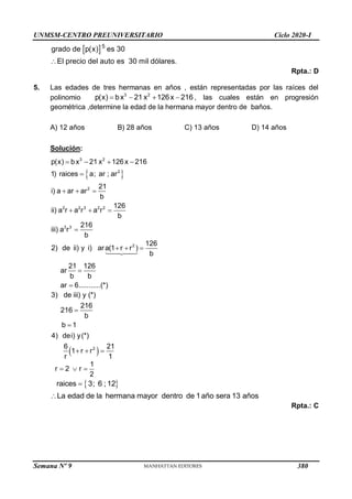UNMSM-CENTRO PREUNIVERSITARIO Ciclo 2020-I
Semana Nº 9 (Prohibida su reproducción y venta) Pág. 52
 5
grado de p(x) es 30
El precio del auto es 30 mil dólares.

Rpta.: D
5. Las edades de tres hermanas en años , están representadas por las raíces del
polinomio 3 2
p(x) bx 21 x 126x 216
    , las cuales están en progresión
geométrica ,determine la edad de la hermana mayor dentro de baños.
A) 12 años B) 28 años C) 13 años D) 14 años
Solución:
 
3 2
2
2
2 2 3 2 2
3 3
p(x) bx 21 x 126x 216
1) raices a; ar ; ar
21
i) a ar ar
b
126
ii) a r a r a r
b
216
iii) a r
b
   

  
  

2 126
2) de ii) y i) ara(1 r r )
b
21 126
ar
b b
ar 6...........(*)
  


 
2
3) de iii) y (*)
216
216
b
b 1
4) dei) y(*)
6 21
1 r r
r 1


  
1
r 2 r
2
  
 
raices 3; 6 ; 12
La edad de la hermana mayor dentro de 1año sera 13 años


Rpta.: C
380
 