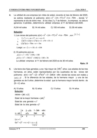 UNMSM-CENTRO PREUNIVERSITARIO Ciclo 2020-I
Semana Nº 9 (Prohibida su reproducción y venta) Pág. 58
4. La utilidad de una empresa (en miles de soles) ,durante el mes de febrero del 2020,
se estima mediante el polinomio
3 2
p(x) x (m 17) x k x 70m
     , donde “x”
representa el día de dicho mes . Si los días 2 y 7 de febrero , la empresa no obtuvo
ganancia ni pérdida , determine la utilidad empresa el 11 de febrero del 2020.
A) 64 mil soles B) 14 mil soles C) 100 mil soles D) 36 mil soles
Solución:
1) Las raíces del polinomio
3 2
p(x) x (m 17) x k x 70m
     , son:  
2,7,r
i. 2 7 17 8
r m r m
      
ii. (2)(7) (2)( ) (7)( ) 9 14
r r k r k
     
iii. (2)(7)( ) 70 5
r m r m
  
Luego: 2 10 104
m r k
    
2) El polinomio p(x) es:
3 2
( ) 19 104 140
p x x x x
   
3 2
(11) 11 19(11) 104(11) 140 36
    
p
La utilidad empresa el 11 de febrero del 2020 es de 36 mil soles
Rpta.: D
5. Lita tiene dos hijas gemelas y una hija mayor de  
2
ab años .Las edades de las tres
hermanas, en años, están representados por los cuadrados de las raíces del
polinomio
3 2 2
p(x) ax (2 a b)x (1 2ab)x abc
      donde las raíces son reales y
 
a,b Z
 . Si la diferencia de las edades, de la hermana mayor y una de las
gemelas es de 8 años ,determine la edad que la hermana mayor tendrá dentro de
 
b c
 años.
A) 15 años B) 12 años C) 13 años D) 14 años
386
 