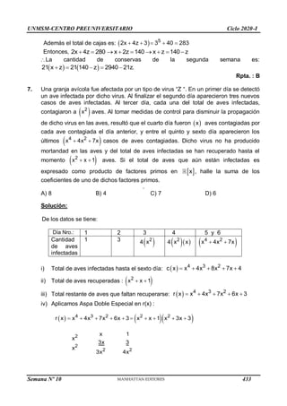 UNMSM-CENTRO PREUNIVERSITARIO Ciclo 2020-I
Semana Nº 10 (Prohibida su reproducción y venta) Pág. 58
Además el total de cajas es:   5
2x 4z 3 3 40 283
    
Entonces, 2x 4z 280 x 2z 140 x z 140 z
        
La cantidad de conservas de la segunda semana es:
   
21 x z 21 140 z 2940 21z.
    
Rpta. : B
7. Una granja avícola fue afectada por un tipo de virus “Z “. En un primer día se detectó
un ave infectada por dicho virus. Al finalizar el segundo día aparecieron tres nuevos
casos de aves infectadas. Al tercer día, cada una del total de aves infectadas,
contagiaron a  
2
x aves. Al tomar medidas de control para disminuir la propagación
de dicho virus en las aves, resultó que el cuarto día fueron  
x aves contagiadas por
cada ave contagiada el día anterior, y entre el quinto y sexto día aparecieron los
últimos  
4 2
x 4x 7x
  casos de aves contagiadas. Dicho virus no ha producido
mortandad en las aves y del total de aves infectadas se han recuperado hasta el
momento  
2
x x 1
  aves. Si el total de aves que aún están infectadas es
expresado como producto de factores primos en  
x , halle la suma de los
coeficientes de uno de dichos factores primos.
.
A) 8 B) 4 C) 7 D) 6
Solución:
De los datos se tiene:
Día Nro.: 1 2 3 4 5 y 6
Cantidad
de aves
infectadas
1 3 4 
2
x 4  
2
x x  
4 2
x 4x 7x
 
i) Total de aves infectadas hasta el sexto día:   4 3 2
c x x 4x 8x 7x 4
    
ii) Total de aves recuperadas :  
2
x x 1
 
iii) Total restante de aves que faltan recuperarse:   4 3 2
r x x 4x 7x 6x 3
    
iv) Aplicamos Aspa Doble Especial en r(x) :
    
4 3 2 2 2
2
2
2 2
r x x 4x 7x 6x 3 x x 1 x 3x 3
x 1
x
3x 3
x
3x 4x
         
433
 