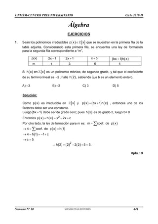 UNMSM-CENTRO PREUNIVERSITARIO Ciclo 2019-II
Álgebra
EJERCICIOS
1. Sean los polinomios irreducibles    
p x x
 que se muestran en la primera fila de la
tabla adjunta. Considerando esta primera fila, se encuentra una ley de formación
para la segunda fila correspondiente a “m”,
p(x) 2x 1
 2x 1
 x 5
    
bx 1 h x

m 1 3 6 4
Si    
h x en x es un polinomio mónico, de segundo grado, y tal que el coeficiente
de su término lineal es 2
 , halle  
h 2 , sabiendo que b es un elemento entero.
A) –3 B) –2 C) 3 D) 5
Solución:


p x x y   1  
p x bx h x

  , entonces uno de los
Como es irreducible en
factores debe ser una constante.
Luego 
bx 1 

h x
debe ser de grado cero; pues es de grado 2, luego b= 0
    2
p x h x x 2x c
   
Entonces
Por otro lado, la ley de formación para m es: 
m coef. de px
 
  h1


coef. de px
4  
4  h1  1 c
 c  5
 
h 2   
2
2 22 5  5.

Rpta.: D
Semana Nº 10 (Prohibida su reproducción y venta) Pág. 51
441
 