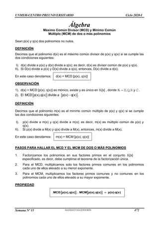 UNMSM-CENTRO PREUNIVERSITARIO Ciclo 2020-I
Semana Nº 11 (Prohibida su reproducción y venta) Pág. 35
Álgebra
Máximo Común Divisor (MCD) y Mínimo Común
Múltiplo (MCM) de dos o más polinomios
Sean p(x) y q(x) dos polinomios no nulos.
DEFINICIÓN
Decimos que el polinomio d(x) es el máximo común divisor de p(x) y q(x) si se cumple las
dos condiciones siguientes:
I). d(x) divide a p(x) y d(x) divide a q(x); es decir, d(x) es divisor común de p(x) y q(x).
II). Si D(x) divide a p(x) y D(x) divide a q(x), entonces, D(x) divide a d(x).
En este caso denotamos: d(x) = MCD [p(x), q(x)]
OBSERVACIÓN
1). d(x) = MCD [p(x), q(x)] es mónico, existe y es único en K[x] , donde K  , , y .
2).    

El MCD p(x),q(x) divide a p(x) q(x) .
DEFINICIÓN
Decimos que el polinomio m(x) es el mínimo común múltiplo de p(x) y q(x) si se cumple
las dos condiciones siguientes:
I). p(x) divide a m(x) y q(x) divide a m(x); es decir, m(x) es múltiplo común de p(x) y
q(x).
II). Si p(x) divide a M(x) y q(x) divide a M(x), entonces, m(x) divide a M(x).
En este caso denotamos: m(x) = MCM [p(x), q(x)]
PASOS PARA HALLAR EL MCD Y EL MCM DE DOS O MÁS POLINOMIOS
1. Factorizamos los polinomios en sus factores primos en el conjunto K[x]
especificado, es decir, debe cumplirse el teorema de la factorización única.
2. Para el MCD, multiplicamos solo los factores primos comunes en los polinomios
cada uno de ellos elevado a su menor exponente.
3. Para el MCM, multiplicamos los factores primos comunes y no comunes en los
polinomios cada uno de ellos elevado a su mayor exponente.
PROPIEDAD
   
MCD p(x),q(x) . MCM p(x),q(x) p(x).q(x)

472
 