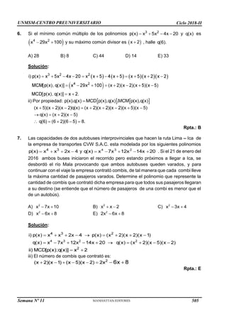UNMSM-CENTRO PREUNIVERSITARIO Ciclo 2018-II
Semana Nº 11 (Prohibida su reproducción y venta) Pág. 34
6. Si el mínimo común múltiplo de los polinomios y es
y su máximo común divisor es , halle
A) 28 B) 8 C) 44 D) 14 E) 33
Solución:
ii) Por propiedad:
Rpta.: B
7. Las capacidades de dos autobuses interprovinciales que hacen la ruta Lima Ica de
la empresa de transportes CVW S.A.C. esta modelada por los siguientes polinomios
y . Si el 21 de enero del
2016 ambos buses iniciaron el recorrido pero estando próximos a llegar a Ica, se
desbordó el río Mala provocando que ambos autobuses queden varados, y para
continuar con el viaje la empresa contrató combis, de tal manera que cada combi lleve
la máxima cantidad de pasajeros varados. Determine el polinomio que represente la
cantidad de combis que contrató dicha empresa para que todos sus pasajeros llegaran
a su destino (se entiende que el número de pasajeros de una combi es menor que el
de un autobús).
A) B) C)
D) E)
Solución:
iii) El número de combis que contrató es:
Rpta.: E
505
 