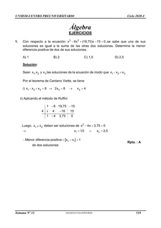 UNMSM-CENTRO PREUNIVERSITARIO Ciclo 2020-I
Álgebra
EJERCICIOS
1. Con respecto a la ecuación 3 2
x 8x (19,75)x 15 0
    ,se sabe que una de sus
soluciones es igual a la suma de las otras dos soluciones. Determine la menor
diferencia positiva de dos de sus soluciones.
A) 1 B) 2 C) 1,5 D) 2,5
Solución:
Sean 1 2 3
x ,x y x las soluciones de la ecuación de modo que 1 2 3
x x x
 
Por el teorema de Cardano Viette, se tiene
i) 1 2 3 3 3
x x x 8 2x 8 x 4
      
ii) Aplicando el método de Ruffini
1 8 19,75
4  4 16
 15
1 4 3,75 0
 15


Luego, y
1 2
x x deben ser soluciones de 2
x 4x 3,75 0
  
1 2
x  2,5
 x  1
,5 
2 1
Menor diferencia positiva x x 1
de dos soluciones
   
Rpta. : A
Semana Nº 12 (Prohibida su reproducción y venta) Pág. 53
519
 