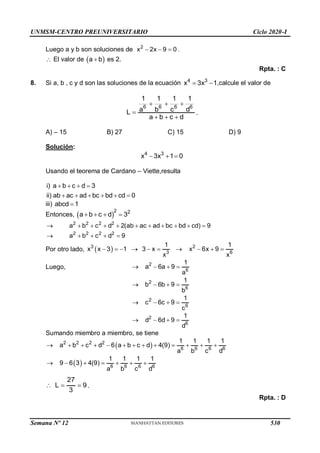 UNMSM-CENTRO PREUNIVERSITARIO Ciclo 2020-I
Luego a y b son soluciones de 2
x 2x 9 0
   .
 El valor de  
a b
 es 2.
Rpta. : C
8. Si a, b , c y d son las soluciones de la ecuación 4 3
x 3x 1
  ,calcule el valor de
6 6 6 6
1 1 1 1
a b c d
L
a b c d
  

  
.
A) – 15 B) 27 C) 15 D) 9
Solución:
4 3
x 3x 1 0
  
Usando el teorema de Cardano – Viette,resulta
i) a b c d 3
ii) ab ac ad bc bd cd 0
   
     
iii) abcd 1

Entonces,  
2 2
a b c d 3
   
2 2 2 2
a b c d 2(ab ac ad bc bd cd) 9
          
2 2 2 2
a b c d 9
    
Por otro lado,  
3
3
1
x x 3 1 3 x
x
      2
6
1
x 6x 9
x
   
Luego, 2
6
1
a 6a 9
a
   
2
6
1
b 6b 9
b
   
2
6
1
c 6c 9
c
   
2
6
1
d 6d 9
d
   
Sumando miembro a miembro, se tiene
 
2 2 2 2
6 6 6 6
1 1 1 1
a b c d 6 a b c d 4(9)
a b c d
            
  6 6 6 6
1 1 1 1
9 6 3 4(9)
a b c d
      
27
L 9
3
   .
Rpta. : D
Semana Nº 12 (Prohibida su reproducción y venta) Pág. 53
530
 