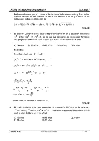 UNMSM-CENTRO PREUNIVERSITARIO Ciclo 2019-I
Semana Nº 12 (Prohibida su reproducción y venta) Pág. 57
Podemos observar que el conjunto solución, tiene 3 elementos reales y 2 no reales,
además la suma de las inversas de todos sus elementos es –1 y la suma de los
módulos de todos sus elementos es
1 6 6 8i 8i 2 6 2 8 1 2 14 2 48 1
             .
Rpta.: C
7. La edad de Junior en años, está dada por el valor de m en la ecuación bicuadrada
4 2 2
x 3(m 4)x (m 1) 0
     , en la que sus soluciones se encuentran formando
una progresión aritmética. Halle la edad que Junior tendrá dentro de 4 años.
A) 24 años B) 28 años C) 26 años D) 30 años E) 34 años
Solución:
Sean las soluciones 3r, r,r, 3r
 
2 2 2
2 2 2 2 2 2
2 2
2 2
(3r) r 3(m 4) 10r 3(m 4) ... *
(3r) r (m 1) 9(r ) (m 1) ... * *
3(m 4)
de * y ** : 9( ) (m 1)
10
3(m 4) m 1
( ) ( )
10 3
     
    

 
 

3(m 4) m 1 3(m 4) m 1
10 3 10 3
46
m 26 m
19
   
    

   
Así la edad de Junior en 4 años será 30.
Rpta.: D
8. El producto de las soluciones no reales de la ecuación binómica en la variable x
3 2 2 2 3
x + (n +n 6) x + (3 2n n ) x + n = 0
   , representa la edad actual de Karla. ¿Cuál
será la edad de Karla en (n+5) años?
A) 16 años B) 18 años C) 20 años
D) 12 años E) 11 años
546
 