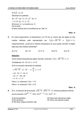 UNMSM-CENTRO PREUNIVERSITARIO Ciclo 2018-II
 

 
     
     
2 2
II) 3 y y 2
Elevando al cuadrado
9y y 4y 4 0 y 5y 4
x 8 y 4 y 1
Entonces (x + y) máximo es : 8
Por lo tanto
El área máxima de la circunferencia es: π 2
64 m
Rpta.: A
5. En cierto experimento, la temperatura ( en ºC) de un mismo tipo de objeto en dos
medios distintos está representado por  
1
T t 4t 15
  y  
2
T t t 3
  ,
respectivamente. ¿Cuál es la máxima temperatura en que puede coincidir el objeto
bajo esos dos medios ambientes?
A) 3 ºC B) 1 ºC C) 2 ºC D) 6 ºC E) 4 ºC
Solución:
Como ambas temperaturas deben coincidir, entonces:  
T t 4t 15 t 3
   
    
I) Existencia: 4t 15 0 t 3 0
II) En la ecuación elevando al cuadrado
 
2 2
2
2
15
4t 15 t 3 , t y t 3
4
4t 15 t 6t 9
0 t 10t 24
t 6 t 4
     
    
   
   
Para t = 4, entonces T (4) = 1 ºC
Para t = 6, entonces T (6) = 3 ºC
Rpta.: A
6. Si m la solución de la ecuación    
3
2x 5 4x 4 3 , entonces podemos afirmar
que la ecuación    
 
    
2
m 6 m 3 2
mx 4m 6 x m 3 x 0 :
A) Es bicuadrática B) Tiene solo soluciones reales
C) Es binómica D) Tiene una solución entera
E) No tiene ninguna solución real
Semana Nº 12 (Prohibida su reproducción y venta) Pág. 63
555
 