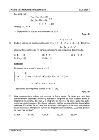 UNMSM-CENTRO PREUNIVERSITARIO Ciclo 2019-I
Semana Nº 13 (Prohibida su reproducción y venta) Pág. 56
De 4.(3) 3(2):

12x 12y 12z 108
( )
6x 6y 12z 66
x y 7 ...(5)
  



    

 
De (4) y (5), y 4

El precio de un suspiro a la limeña es de S / 4.

Rpta.: D
6. Dado el sistema de ecuaciones lineales en x, y, z 2
2
x y 2z 3
x y 2z 3
3x 2y z 1 k
2 k , determine
el conjunto de valores de “k” para que el sistema sea compatible determinado.
A) 1;0
R B) 1; 1 C) 0 ; 1
R
D)  
1;1
 
R E)  
1

R
Solución:
El sistema tiene solución única si   0.
2 2 2
2
1 1 2
2 k 1 2 0 3 (2 k ) 6 2 2(2 k ) 3 0
3 2 1
k 1 0 k 1
El sistema es compatible cuando  
k 1;1
  
R .
Rpta.: D
7. Una empresa debe enlatar una mistura de frutos secos. Se sabe que cada lata
contiene maní, castañas y nueces y además el kilogramo de maní cuesta 5 soles; el
kilogramo de castaña, 20 soles y el kilogramo de nueces, 16 soles. Cada lata debe
contener medio kilogramo de mistura y el costo total de los ingredientes de cada lata
debe ser 5,75 soles. Si, en cada lata, el número de kilogramos de maní sumado con
los de nueces es el triple del número de kilogramos de castañas, ¿Cuántos gramos
de maní hay por lata?
A) 225 B) 240 C) 125 D) 220 E) 250
609
 