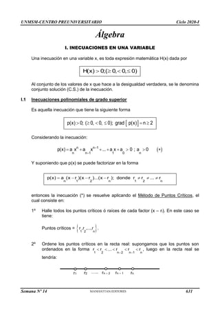 UNMSM-CENTRO PREUNIVERSITARIO Ciclo 2020-I
Semana Nº 14 (Prohibida su reproducción y venta) Pág. 31
Álgebra
I. INECUACIONES EN UNA VARIABLE
Una inecuación en una variable x, es toda expresión matemática H(x) dada por
Al conjunto de los valores de x que hace a la desigualdad verdadera, se le denomina
conjunto solución (C.S.) de la inecuación.
I.1 Inecuaciones polinomiales de grado superior
Es aquella inecuación que tiene la siguiente forma
Considerando la inecuación:
 
n n 1
n n 1 1 0 n
p(x) a x a x ... a x a 0 ; a 0


       
Y suponiendo que p(x) se puede factorizar en la forma
entonces la inecuación (*) se resuelve aplicando el Método de Puntos Críticos, el
cual consiste en:
1º Halle todos los puntos críticos ó raíces de cada factor (x – ri). En este caso se
tiene:
Puntos críticos =  
1 2 n
r ,r ,...,r .
2º Ordene los puntos críticos en la recta real: supongamos que los puntos son
ordenados en la forma , luego en la recta real se
tendría:
1 2 n 2 n 1 n
r r ... r r r
 
    
…..
r1 r2 rn – 2 rn – 1 rn
n 1 2 n 1 2 n
p(x) a (x r )(x r )...(x r ); donde r r ... r
      
 
p(x) 0; ( 0, 0, 0); grad p(x) n 2
     
H(x) 0;( 0, 0, 0)
   
631
 