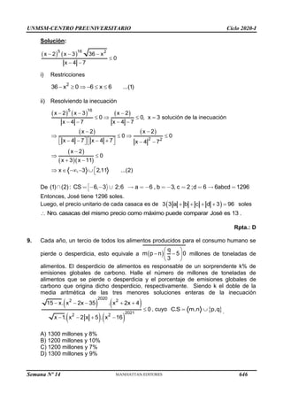 UNMSM-CENTRO PREUNIVERSITARIO Ciclo 2020-I
Semana Nº 14 (Prohibida su reproducción y venta) Pág. 60
Solución:
( ) ( )
5 16 2
x 2 x 3 36 x
0
x 4 7
− − −

− −
i) Restricciones
2
36 x 0 6 x 6 ...(1)
−   −  
ii) Resolviendo la inecuación
( ) ( ) ( )
( ) ( )
( )
( )( )
5 16
2 2
x 2 x 3 x 2
0 0, x 3 solución de la inecuación
x 4 7 x 4 7
x 2 x 2
0 0
x 4 7 x 4 7 x 4 7
x 2
0
x 3 x 11
x , 3 2,11 ...(2)
− − −
   =
− − − −
− −
   
   
− − − + − −
   
−
 
+ −

  − −  
De (1) (2): CS 6, 3 2;6 a 6 , b 3, c 2 ;d 6 6abcd 1296
Entonces, José tiene 1296 soles.
Luego, el precio unitario de cada casaca es de ( )
3 3 a b c d 3 96
+ + + + = soles
casacas del mismo precio como máximo puede comparar José es
Nro. .
13

Rpta.: D
9. Cada año, un tercio de todos los alimentos producidos para el consumo humano se
pierde o desperdicia, esto equivale a ( )
q
m p n 5 0
3
 
− −
 
 
millones de toneladas de
alimentos. El desperdicio de alimentos es responsable de un sorprendente k% de
emisiones globales de carbono. Halle el número de millones de toneladas de
alimentos que se pierde o desperdicia y el porcentaje de emisiones globales de
carbono que origina dicho desperdicio, respectivamente. Siendo k el doble de la
media aritmética de las tres menores soluciones enteras de la inecuación
( ) ( )
( ) ( )
2020
2 2
2021
2 2
15 x. x 2x 35 . x 2x 4
0
x 1. x 2 x 5 . x 16
− − − + +

− − + −
, cuyo  
C.S m,n p,q
=  .
A) 1300 millones y 8%
B) 1200 millones y 10%
C) 1200 millones y 7%
D) 1300 millones y 9%
646
 