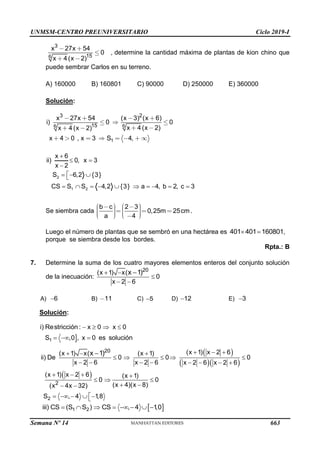 UNMSM-CENTRO PREUNIVERSITARIO Ciclo 2019-I
Semana Nº 14 (Prohibida su reproducción y venta) Pág. 58
6
3
15
27 54
0
4 ( 2)
x x
x x
, determine la cantidad máxima de plantas de kion chino que
puede sembrar Carlos en su terreno.
A) 160000 B) 160801 C) 90000 D) 250000 E) 360000
Solución:
6
6
1
3 2
15
27 54 ( 3) ( 6)
) 0 0
4 ( 2)
4 ( 2)
4 0 , 3 4,
x x x x
i
x x
x x
x x S
2
1 2
x 6
ii) 0, x 3
x 2
S 6,2 {3}
CS S S 4,2 {3} a 4, b 2, c 3

 


  

         
Se siembra cada ,
2 3
0 25 25
4
b c
m cm
a
.
Luego el número de plantas que se sembró en una hectárea es  
401 401 160801,
porque se siembra desde los bordes.
Rpta.: B
7. Determine la suma de los cuatro mayores elementos enteros del conjunto solución
de la inecuación:
20
(x 1) x(
0
x 2 6
x 1)
 

 

A) 6
 B) 11 C) 5
 D) 12
 E) 3

Solución:

1
i) Restricción : x 0 x 0
S ,0 , x 0 es solución
   
  
 
  
 
2
20
2
(x 1) x 2 6
(x 1) x( (x 1)
ii) De 0 0 0
x 2 6 x 2 6 x 2 6 x 2 6
(x 1) x 2 6 (x 1)
0 0
(x 4)(x 8)
(x 4x 32)
S , 4 1
,8
x 1)   
  
    
       
   
  
 
 

    


 
1 2
iii) CS (S S ) CS , 4 1
,0
       
663
 