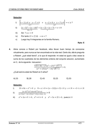 UNMSM-CENTRO PREUNIVERSITARIO Ciclo 2018-II
Semana Nº 14 (Prohibida su reproducción y venta) Pág. 64
Solución:
i)
ii)
iii) Asi
iv) Por tanto
v) Luego hay 9 integrantes en la familia Romero.
Rpta: E
4. Alicia conoce a Robert por facebook, ellos llevan buen tiempo de conocerse
virtualmente, pero nunca se han encontrado en la vida real. Cierto dia, ella le pregunta
a Robert: ¿qué edad tiene?, a lo que él responde: mi edad es igual a diez veces la
suma de los cuadrados de los elementos enteros del conjunto solucion, aumentado
en 3, de la siguiente inecuacion :
¿Cuál será la edad de Robert en 5 años?
A) 33 B) 28 C) 43 D) 23 E) 53
Solución:
i)
ii)
iii) pues
672
 