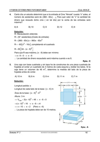 UNMSM-CENTRO PREUNIVERSITARIO Ciclo 2018-II
Semana Nº 2 (Prohibida su reproducción y venta) Pág. 56
4. Cierto día un estudio determinó que si la entrada al Cine “Ninosk” cuesta “x” soles, el
número de asistentes será de  
960 60x
 . ¿ Para qué valor de “x” la cantidad de
dinero que recaude dicho cine ( en tal día) por la venta de las entradas será
máxima?
A) 6 B) 10 C) 9 D) 12 E) 8
Solución:
  2
R : Recaudación obtenida
R (N asistentes).(Costo de entrada)
R 960 60x x 960x 60x
 
   
 
2
2
R 60 x 16x ,completando el cuadrado
R 60 64 (x 8)
  
 
  
 
Para que R sea máximo, (x 8) debe ser mínimo
x 8 0 x 8

    
 La cantidad de dinero recaudado será máxima cuando x es 8.
Rpta.: E
5. Una caja con base cuadrada y sin tapa ha de construirse de una pieza cuadrada de
hojalata al cortar un cuadrado de 3 metros de cada esquina y doblar los lados. Si la
caja tiene un volumen de 48 m3
, determine la medida del lado de la pieza de
hojalata antes de cortar.
A) 10 m B) 8 m C) 9 m D) 11 m E) 7 m
Solución:
 
Longitud pedida :x
Longitud de cada lado de la base : x 6 m

 
2 2
Área de la base : x 6 m
Altura : 3 m

Caja
2
2
V 3(x 6) 48 x 6 0
( x 6) 16 x 6 4
x 10 x 2 (Pero x 6)
      
      
    
 La pieza de hojalata debe ser de 10 metros.
Rpta.: A
92
 