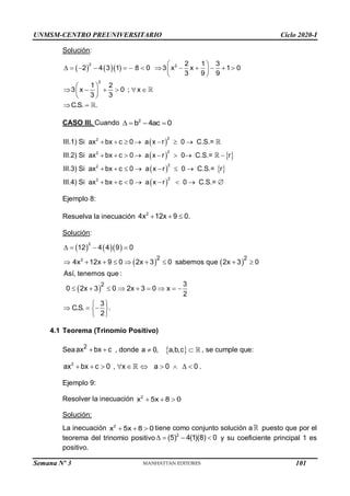 UNMSM-CENTRO PREUNIVERSITARIO Ciclo 2020-I
Semana Nº 3 (Prohibida su reproducción y venta) Pág. 38
Solución:
    
2 2
2
2 1 3
2 4 3 1 8 0 3 x x 1 0
3 9 9
1 2
3 x 0 ; x
3 3
C.S. .
 
            
 
 
 
     
 
 
 
CASO III. Cuando 2
b 4ac 0
   
 
   
   
 
      
       
      
       
2
2
2
2
2
2
2
2
III.1) Si ax bx c 0 a x r 0 C.S.=
III.2) Si ax bx c 0 a x r 0 C.S.= r
III.3) Si ax bx c 0 a x r 0 C.S.= r
III.4) Si ax bx c 0 a x r 0 C.S.=
Ejemplo 8:
Resuelva la inecuación 2
4x 12x 9 0.
  
Solución:
    
   
 
2
2 2 2
2
12 4 4 9 0
4x 12x 9 0 2x 3 0 sabemos que 2x 3 0
Así, tenemos que :
3
0 2x 3 0 2x 3 0 x
2
3
C.S. .
2
   
        
        
 
  
 
 
4.1 Teorema (Trinomio Positivo)
Sea  
2
ax bx c , donde  
 
a 0, a,b,c , se cumple que:
         
2
ax bx c 0 , x a 0 0 .
Ejemplo 9:
Resolver la inecuación 2
x 5x 8 0
  
Solución:
La inecuación 2
x 5x 8 0
   tiene como conjunto solución a puesto que por el
teorema del trinomio positivo 2
(5) 4(1)(8) 0
    y su coeficiente principal 1 es
positivo.
101
 