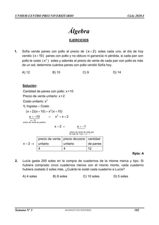 UNMSM-CENTRO PREUNIVERSITARIO Ciclo 2020-I
Semana Nº 3 (Prohibida su reproducción y venta) Pág. 50
Álgebra
EJERCICIOS
1. Sofía vende panes con pollo al precio de (x 2)
 soles cada uno, el día de hoy
vendio (x 10)
 panes con pollo y no obtuvo ni ganancia ni pérdida, si cada pan con
pollo le costo 2
( x ) soles y además el precio de venta de cada pan con pollo es más
de un sol, determine cuántos panes con pollo vendió Sofía hoy.
A) 12 B) 10 C) 9 D) 14
2
2
2
x10
precio de venta es positivo
Solución:
Cantidad de panes con pollo: x+10
Precio de venta unitario: x+2
Costo unitario: x
1) Ingreso  Costo
(x  2)(x 10)  x (x 10)
x 10 x 2
x  2 x 1
    x 
  
precio de venta de cada pan
es mas de 1 sol  
x 1
cantidad
precio de venta
unitario
precio decosto
unitario de panes
4 4 12
x 2
 
Rpta: A
2. Lucía gasta 200 soles en la compra de cuadernos de la misma marca y tipo. Si
hubiera comprado cinco cuadernos menos con el mismo monto, cada cuaderno
hubiera costado 2 soles más. ¿Cuánto le costó cada cuaderno a Lucía?
A) 4 soles B) 8 soles C) 10 soles D) 5 soles
102
 