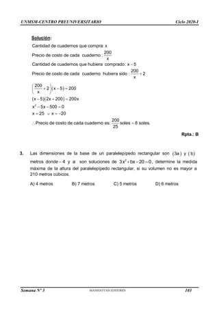 UNMSM-CENTRO PREUNIVERSITARIO Ciclo 2020-I
Semana Nº 3 (Prohibida su reproducción y venta) Pág. 51
Solución:
Cantidad de cuadernos que compra: x
200
Precio de costo de cada cuaderno :
x
Cantidad de cuadernos que hubiera comprado: x 5
200
Precio de costo de cada cuaderno hubiera sido : 2
x


 
 
2
200
2 x 5 200
x
(x 5) 2x 200 200x
x 5x 500 0
x 25 x 20
200
Precio de costo de cada cuaderno es: soles 8 soles.
25
 
  
 
 
  
  
   
 
Rpta.: B
3. Las dimensiones de la base de un paralelepípedo rectangular son    
3a y b
 a
y
4
metros donde son soluciones de 2
d
,
3x bx 20  0 etermine la medida
máxima de la altura del paralelepípedo rectangular, si su volumen no es mayor a
210 metros cúbicos.
A) 4 metros B) 7 metros C) 5 metros D) 6 metros
103
 