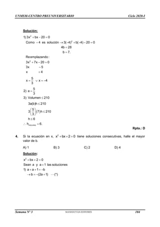 UNMSM-CENTRO PREUNIVERSITARIO Ciclo 2020-I
Semana Nº 3 (Prohibida su reproducción y venta) Pág. 52
Solución:
2
2
2
1) 3x bx 20 0
Como 4 es solución 3( 4) b( 4) 20 0
4b 28
b 7.
Reemplazando :
3x 7x 20 0
3x 5
x 4
  
      


  


5
x x 4
3
   
 
má ximo
5
2) a
3
3) Volumen 210
3a(b)h 210
5
3 7 h 210
3
h 6
h 6.



 

 
 

 
Rpta.: D
4. Si la ecuación en x, 2
x bx 2 0
   tiene soluciones consecutivas, halle el mayor
valor de b.
A) 1 B) 3 C) 2 D) 4
Solución:
2
x bx 2 0
Sean a y a 1 las soluciones
1) a a 1 b
b (2a 1) (*)
  

   
   
104
 