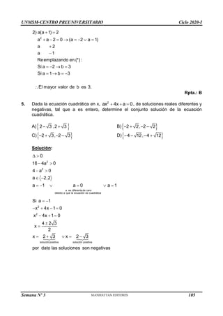 UNMSM-CENTRO PREUNIVERSITARIO Ciclo 2020-I
Semana Nº 3 (Prohibida su reproducción y venta) Pág. 53
2
2) a(a 1) 2
a a 2 0 (a 2 a 1)
a 2
a 1
Reemplazando en (*):
Si a 2 b 3
Si a 1 b 3
El mayor valor de b es 3.
 
       


   
   

Rpta.: B
5. Dada la ecuación cuadrática en x, 2
ax 4x a 0
   , de soluciones reales diferentes y
negativas, tal que a es entero, determine el conjunto solución de la ecuación
cuadrática.
A) 
2 3 ,2 3
  B) 
2 2, 2 2
   
C) 
2 3, 2 3
    D) 
4 12, 4 12
   
Solución:
2
2
a es diferentede cero
debido a que la ecuación es cuadrática
0
16 4a 0
4 a 0
a 2,2
a 1 a 0 a 1
 
 
 
 
     
2
2
soluciónpositiva solución positiva
Si a 1
x 4x 1 0
x 4x 1 0
4 2 3
x
2
x 2 3 x 2 3
por dato las soluciones son negativas
 
   
  


    
105
 