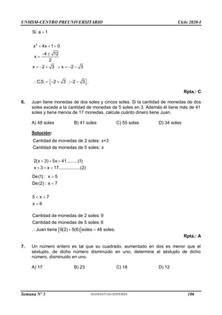 UNMSM-CENTRO PREUNIVERSITARIO Ciclo 2020-I
Semana Nº 3 (Prohibida su reproducción y venta) Pág. 54
 
2
Si a 1
x 4x 1 0
4 12
x
2
x 2 3 x 2 3
C.S. 2 3 ; 2 3 .

  
 

      
     
Rpta.: C
6. Juan tiene monedas de dos soles y cincos soles. Si la cantidad de monedas de dos
soles excede a la cantidad de monedas de 5 soles en 3. Además él tiene más de 41
soles y tiene menos de 17 monedas, calcule cuánto dinero tiene Juan.
A) 48 soles B) 41 soles C) 55 soles D) 34 soles
Solución:
De(1) : x 5
De(2) : x 7
5 x 7
x 6


 

 
Cantidad de monedas de 2 soles: 9
Cantidad de monedas de 5 soles: 6
Juan tiene 9(2) 5(6) soles 48 soles.
  
Rpta.: A
7. Un número entero es tal que su cuadrado, aumentado en dos es menor que el
séxtuplo, de dicho número disminuido en uno, determine el séxtuplo de dicho
número, disminuido en uno.
A) 17 B) 23 C) 18 D) 12
Cantidad de monedas de 2 soles: x+3
Cantidad de monedas de 5 soles: x
2(x 3) 5x 41.........(1)
x 3 x 17.................(2)
  
  
106
 