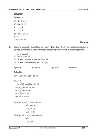 UNMSM-CENTRO PREUNIVERSITARIO Ciclo 2020-I
Semana Nº 3 (Prohibida su reproducción y venta) Pág. 55
Solución:
2
2
Número: x
x 2 6(x 1)
x 6x 8 0
x 4
x 2
(x 4)(x 2) 0
x 3
6(3) 1 17
  
  


  

  
Rpta.: A
8. Dada la ecuación cuadrática en x, 2
ax 2(a 3)(x 1) 0
    con solucionesreales e
iguales. Determine el valor de verdad de las proposiciones en el orden respectivo.
I. a no es real.
II. a 3 a 3.
   
III. Si a es negativo entonces  
C.S 0

IV. Si a es positivo entonces  
C.S 2

A) VFVF B) FVFV C) FVVV D) FVVF
Solución:
2
ax 2(a 3)x 2(a 3) 0
    
   
 
 
2
2
2
2
2
2
1) 0
2(a 3) 4a 2(a 3) 0
4(a 3)(a 3 2a) 0
(a 3)( a 3) 0
(a 3)(a 3) 0
a 3 a 3
2) Si a 3 3x 12x 12 0
x 4x 4 0
(x 2) 0
C.S 2
3) Si a 3 3x 0x 0 0
x 0
C.S 0
 
   
   
   
  
   
    
  
 
 
      


107
 