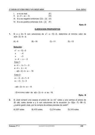 UNMSM-CENTRO PREUNIVERSITARIO Ciclo 2020-I
Semana Nº 3 (Prohibida su reproducción y venta) Pág. 56
I. a no es real. (F)
II. (V)
III. Si a es negativo entonces  
C.S 0
 (V)
IV. Si a es positivo entonces  
C.S 2
 (F)
Rpta.:D
EJERCICIOS PROPUESTOS
1. Si a y 
(b 1) son soluciones de   
2
x x 12 0, determine el mínimo valor de
a(b 2) b a.
  
A) –9 B) –16 C) –11 D) –13
Solución:
2
x x 12 0
x 4
x 3
x 4 x 3
Caso 1:
a 4 b 1 3
a 4 b 4
a(b 2) b a 16
  


   
    
   
     
Caso 2 :
a 3 b 1 4
a 3 b 3
a(b 2) b a 9
El mínimo valor de a(b 2) b a es 16.
    
   
     
    
.
Rpta.: B
2. Si José compró una casaca al precio de 2
(a b)
 soles y una camisa al precio de
(6 ab)
 soles donde a y b son soluciones de la ecuación    
(x 5)(x 7) 99 0,
¿cuánto gastó José, por la compra de ambas prendas de vestir?
A) 207 soles B) 470 soles. C) 214 soles D) 310 soles
a 3 a 3.
   
108
 