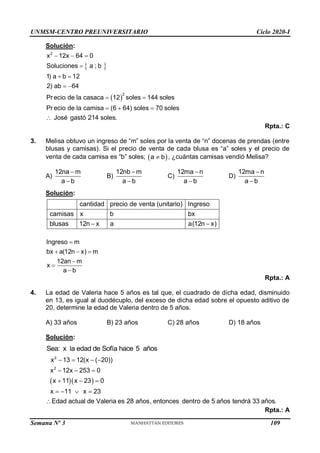 UNMSM-CENTRO PREUNIVERSITARIO Ciclo 2020-I
Semana Nº 3 (Prohibida su reproducción y venta) Pág. 57
Solución:
 
 
  

 
 
 
  

2
2
x 12x 64 0
Soluciones a ; b
1) a b 12
2) ab 64
Pr ecio de la casaca 12 soles 144 soles
Pr ecio de la camisa (6 64) soles 70 soles
José gastó 214 soles.
Rpta.: C
3. Melisa obtuvo un ingreso de “m” soles por la venta de “n” docenas de prendas (entre
blusas y camisas). Si el precio de venta de cada blusa es “a” soles y el precio de
venta de cada camisa es “b” soles;  
a b
 , ¿cuántas camisas vendió Melisa?
A)
12na m
a b


B)
12nb m
a b


C)
12ma n
a b


D)
12ma n
a b


Solución:
cantidad precio de venta (unitario) Ingreso
camisas x b bx
blusas 12n x a a(12n x)
 
Ingreso m
bx a(12n x) m
12an m
x
a b

  



Rpta.: A
4. La edad de Valeria hace 5 años es tal que, el cuadrado de dicha edad, disminuido
en 13, es igual al duodécuplo, del exceso de dicha edad sobre el opuesto aditivo de
20, determine la edad de Valeria dentro de 5 años.
A) 33 años B) 23 años C) 28 años D) 18 años
Solución:
Sea: x la edad de Sofía hace 5 años
  
   
  
  
   

2
2
x 13 12(x ( 20))
x 12x 253 0
x 11 x 23 0
x 11 x 23
Edad actual de Valeria es 28 años, entonces dentro de 5 años tendrá 33 años.
Rpta.: A
109
 