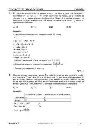 UNMSM-CENTRO PREUNIVERSITARIO Ciclo 2020-I
Semana Nº 3 (Prohibida su reproducción y venta) Pág. 58
5. El promedio aritmético de los valores enteros que toma k, para que la ecuación
cuadrática     
2
x (k 4)x k 4 0 tenga soluciones no reales, es el número de
alumnos que aprobaron el curso de Matemática Básica. Si el total de alumnos que
llevaron dicho curso es el quíntuplo del menor valor entero que toma k, ¿cuántos no
aprobaron dicho curso?
A) 13 B) 15 C) 20 D) 19
Solución:
 
2
2
2
La ecuación cuadrática dada, tiene soluciones no reales,
0
(k 4) 4(1)(k 4) 0
k 8k 16 4k 16 0
k 12k 32 0
 
    
    
  
(k 4)(k 8) 0
4 k 8 k Z
k 5 k 6 k 7
  
   
    

 


Luego, deducimos :
i) Número de alumnos que llevar on el curso : 5(5) 25
5 6 7
ii) Número de alumnos que aprobaron el curso : 6
3
Desaprobaron el curso 19 alumnos.
Rpta.: D
6. Carmela compra manzanas y peras. Por cada 5 manzanas que compra le regalan
una manzana. Y por cada docena de peras que compra le regalan dos peras. El
precio de costo de cada manzana es de 2 soles y el precio de costo de cada pera es
un sol más que el precio de costo de cada manzana. Si en total Carmela recibió 54
frutas y gasto 128 soles, determine la cantidad de manzanas que ella recibió.
A) 14 B) 10 C) 12 D) 18
Solución:
cantidad de grupos cantidad defrutasquele regalan
manzanas a a
peras b 2b
5a(2) 12b(3) 128...............(1)
6a 14b 54.........................(2)
54 6a
De (2) : b
14
Reemplazando en (1) :
54 6a
10a 36 128
14
76 38a
a 2
E
 
 



 
 
 
 


 l número de manzanas que recibe Carmela es : 5(2) 2 12.
 
110
 